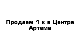 Продаем 1-к в Центре Артема